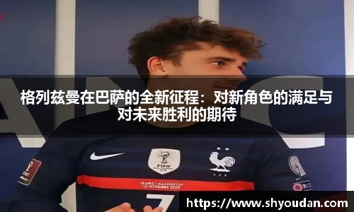 格列兹曼在巴萨的全新征程：对新角色的满足与对未来胜利的期待