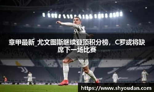 意甲最新_尤文图斯继续登顶积分榜，C罗或将缺席下一场比赛