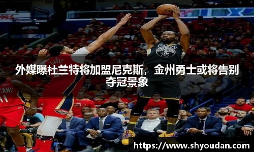外媒曝杜兰特将加盟尼克斯，金州勇士或将告别夺冠景象