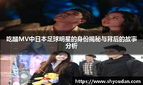 吃醋MV中日本足球明星的身份揭秘与背后的故事分析
